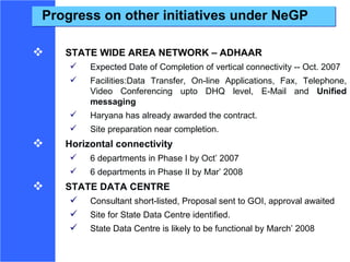 Progress on other initiatives under NeGP STATE WIDE AREA NETWORK – ADHAAR Expected Date of Completion of vertical connectivity -- Oct. 2007 Facilities:Data Transfer, On-line Applications, Fax, Telephone, Video Conferencing upto DHQ level, E-Mail and  Unified messaging Haryana has already awarded the contract.  Site preparation near completion.  Horizontal connectivity 6 departments in Phase I by Oct’ 2007 6 departments in Phase II by Mar’ 2008 STATE DATA CENTRE Consultant short-listed, Proposal sent to GOI, approval awaited Site for State Data Centre identified. State Data Centre is likely to be functional by March’ 2008 