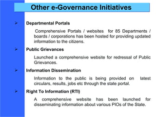 Other e-Governance Initiatives Departmental Portals   Comprehensive Portals / websites  for 85 Departments / boards / corporations has been hosted for providing updated information to the citizens. Public Grievances Launched a comprehensive website for redressal of Public Grievances.  Information Dissemination   Information to the public is being provided on  latest circulars, results, jobs etc through the state portal. Right To Information (RTI) A comprehensive website has been launched for disseminating information about various PIOs of the State. 