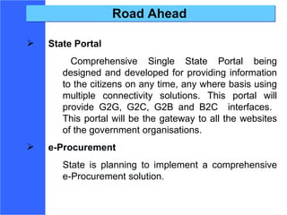 Road Ahead State Portal Comprehensive Single State Portal being designed and developed for providing information to the citizens on any time, any where basis using multiple connectivity solutions. This portal will provide G2G, G2C, G2B and B2C  interfaces.  This portal will be the gateway to all the websites of the government organisations. e-Procurement State is planning to implement a comprehensive e-Procurement solution.  
