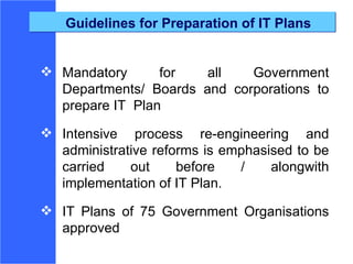 Guidelines for Preparation of IT Plans Mandatory for all Government Departments/ Boards and corporations to prepare IT  Plan Intensive process re-engineering and administrative reforms is emphasised to be carried out before / alongwith implementation of IT Plan. IT Plans of 75 Government Organisations approved 