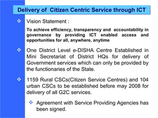 Delivery of  Citizen Centric Service through ICT Vision Statement :  To achieve efficiency, transparency and  accountability in governance by providing ICT enabled access and opportunities for all, anywhere, anytime One District Level e-DISHA Centre E stablished in Mini Secretariat of District HQs for delivery of Government services which can only be provided by the functionaries of the State.  1159 Rural CSCs(Citizen Service Centres) and 104 urban CSCs to be established before may 2008 for delivery of all G2C services. Agreement with Service Providing Agencies has been signed. 