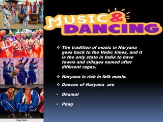  Dances of Haryana are
• Dhamal
• Phag
 The tradition of music in Haryana
goes back to the Vedic times, and it
is the only state in India to have
towns and villages named after
different ragas.
 Haryana is rich in folk music.
 