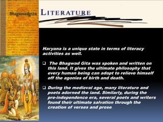 Haryana is a unique state in terms of literacy
activities as well.
 The Bhagwad Gita was spoken and written on
this land. It gives the ultimate philosophy that
every human being can adopt to relieve himself
off the agonies of birth and death.
 During the medieval age, many literature and
poets adorned the iand. Similarly, during the
pre-independence era, several poets and writers
found their ultimate salvation through the
creation of verses and prose.
 