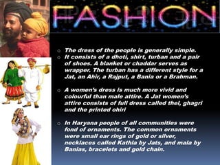 o The dress of the people is generally simple.
o It consists of a dhoti, shirt, turban and a pair
of shoes. A blanket or chaddar serves as
wrapper. The turban has a different style for a
Jat, an Ahir, a Rajput, a Bania or a Brahman.
o A women’s dress is much more vivid and
colourful than male attire. A Jat women’s
attire consists of full dress called thel, ghagri
and the printed ohiri
o In Haryana people of all communities were
fond of ornaments. The common ornaments
were small ear rings of gold or silver,
necklaces called Kathla by Jats, and mala by
Banias, bracelets and gold chain.
 