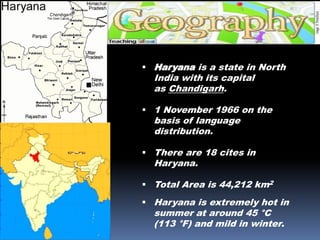  Haryana is a state in North
India with its capital
as Chandigarh.
 1 November 1966 on the
basis of language
distribution.
 There are 18 cites in
Haryana.
 Total Area is 44,212 km2
 Haryana is extremely hot in
summer at around 45 °C
(113 °F) and mild in winter.
 