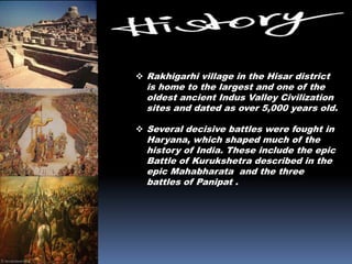 Rakhigarhi village in the Hisar district
is home to the largest and one of the
oldest ancient Indus Valley Civilization
sites and dated as over 5,000 years old.
 Several decisive battles were fought in
Haryana, which shaped much of the
history of India. These include the epic
Battle of Kurukshetra described in the
epic Mahabharata and the three
battles of Panipat .
 
