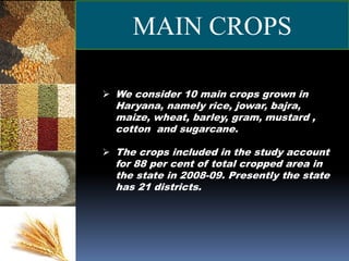  We consider 10 main crops grown in
Haryana, namely rice, jowar, bajra,
maize, wheat, barley, gram, mustard ,
cotton and sugarcane.
 The crops included in the study account
for 88 per cent of total cropped area in
the state in 2008-09. Presently the state
has 21 districts.
MAIN CROPS
 