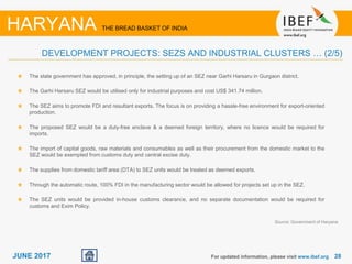 2828JUNE 2017
Source: Government of Haryana
For updated information, please visit www.ibef.org
HARYANA THE BREAD BASKET OF INDIA
DEVELOPMENT PROJECTS: SEZS AND INDUSTRIAL CLUSTERS … (2/5)
The state government has approved, in principle, the setting up of an SEZ near Garhi Harsaru in Gurgaon district.
The Garhi Harsaru SEZ would be utilised only for industrial purposes and cost US$ 341.74 million.
The SEZ aims to promote FDI and resultant exports. The focus is on providing a hassle-free environment for export-oriented
production.
The proposed SEZ would be a duty-free enclave & a deemed foreign territory, where no licence would be required for
imports.
The import of capital goods, raw materials and consumables as well as their procurement from the domestic market to the
SEZ would be exempted from customs duty and central excise duty.
The supplies from domestic tariff area (DTA) to SEZ units would be treated as deemed exports.
Through the automatic route, 100% FDI in the manufacturing sector would be allowed for projects set up in the SEZ.
The SEZ units would be provided in-house customs clearance, and no separate documentation would be required for
customs and Exim Policy.
 