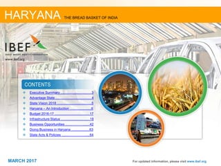 22MARCH 2017
❖ Executive Summary ..................................3
❖ Advantage State ........................................4
❖ State Vision 2018 ......................................5
❖ Haryana – An Introduction …....................6
❖ Budget 2016-17 ......................................17
❖ Infrastructure Status ................................18
❖ Business Opportunities ...........................42
❖ Doing Business in Haryana ....................63
❖ State Acts & Policies ...............................64
For updated information, please visit www.ibef.org
HARYANA THE BREAD BASKET OF INDIA
MARCH 2017
 