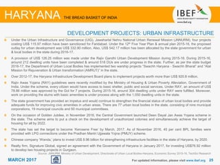 2525MARCH 2017
Source: JNNURM, Ministry of Urban Development, Directorate of Urban Local Bodies-Haryana, Economic Survey 2015-16, TechSci Research
For updated information, please visit www.ibef.org
HARYANA THE BREAD BASKET OF INDIA
DEVELOPMENT PROJECTS: URBAN INFRASTRUCTURE
Under the Urban Infrastructure and Governance (UIG), Jawaharlal Nehru National Urban Renewal Mission (JNNURM), four projects
costing US$ 115.97 million have been sanctioned for Faridabad. Under the 12th Five Year Plan & annual plan 2015-16, the proposed
outlay for urban development was US$ 332.90 million. Also, US$ 542.17 million has been allocated by the state government for urban
& local bodies in the state during 2016-17.
A provision of US$ 126.25 million was made under the Rajiv Gandhi Urban Development Mission during 2015-16. During 2015-16,
around 212 dwelling units have been completed & around 518 DUs are under progress in the state. Further, as per the state budget
2016-17, the Department of Urban Local Bodies has implemented two warship projects “Swachh Haryana ‐ Swachh Bharat” and “Atal
Mission for Rejuvenation & Urban transformation (AMRUT)” in the state.
Over 2012-17, the Haryana Infrastructure Development Board plans to implement projects worth more than US$ 920.8 million.
Rajiv Awas Yojana (RAY) guidelines were recently modified by the Ministry of Housing & Urban Poverty Alleviation, Government of
India. Under the scheme, every citizen would have access to basic shelter, public and social services. Under RAY, an amount of US$
78.86 million was approved by the GoI for 7 projects. During 2015-16, around 304 dwelling units under RAY were fulfilled. Moreover,
work on providing the slums with basic amenities is under process along with the 1,050 dwelling units in the state.
The state government has provided an impetus and would continue to strengthen the financial status of urban local bodies and provide
adequate funds for improving civic amenities in urban areas. There are 77 urban local bodies in the state, consisting of nine municipal
corporations, 19 municipal councils and 50 municipal committees.
On the occasion of Golden Jubilee, in November 2016, the Central Government launched Deen Dayal Jan Awas Yojana scheme in
the state. The scheme aims to put a check on the development of unauthorized colonies and simultaneously achieve the target of
housing for all by 2022.
The state has set the target to become ‘Kerosene Free’ by March, 2017. As of November 2016, 45 per cent BPL families were
provided with LPG connections under the Pradhan Mantri Ujjawala Yojna (PMUY) scheme.
Chinese company ‘Wanda,’ plans to invest US$ 8.96 billion for strengthening infrastructure facilities in the state of Haryana, by 2020.
Realty firm, Signature Global, signed an agreement with the Government of Haryana in January 2017, for investing US$76.92 million
to develop two housing projects in Gurgaon.
 