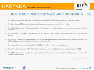 2828MARCH 2017
Source: Government of Haryana
For updated information, please visit www.ibef.org
HARYANA THE BREAD BASKET OF INDIA
DEVELOPMENT PROJECTS: SEZS AND INDUSTRIAL CLUSTERS … (2/5)
The state government has approved, in principle, the setting up of an SEZ near Garhi Harsaru in Gurgaon district.
The Garhi Harsaru SEZ would be utilised only for industrial purposes and cost US$ 341.74 million.
The SEZ aims to promote FDI and resultant exports. The focus is on providing a hassle-free environment for export-oriented
production.
The proposed SEZ would be a duty-free enclave & a deemed foreign territory, where no licence would be required for
imports.
The import of capital goods, raw materials and consumables as well as their procurement from the domestic market to the
SEZ would be exempted from customs duty and central excise duty.
The supplies from domestic tariff area (DTA) to SEZ units would be treated as deemed exports.
Through the automatic route, 100% FDI in the manufacturing sector would be allowed for projects set up in the SEZ.
The SEZ units would be provided in-house customs clearance, and no separate documentation would be required for
customs and Exim Policy.
 