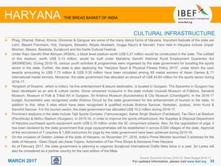 3535MARCH 2017 For updated information, please visit www.ibef.org
HARYANA THE BREAD BASKET OF INDIA
CULTURAL INFRASTRUCTURE
Phag, Dhamal, Ratvai, Khoria, Ghoomar & Ganguar are some of the many dance forms of Haryana. Important festivals of the state are
Lohri, Basant Panchami, Holi, Gangore, Baisakhi, Nirjala Akadashi, Gugga Naumi & Navratri. Fairs held in Haryana include Gopal-
Mochan, Masani, Basdoda, Surajkund and the Kartik Cultural Festival.
Under Rajiv Gandhi Khel Abhiyan (RGKA), a block level stadium worth US$ 0.27 million would be constructed in the state. The outfield
of this stadium, worth US$ 0.13 million, would be built under Mahatma Gandhi National Rural Employment Guarantee Act
(MGNREGA). During 2015-16, various youth activities & programmes were organised by the state government for boosting the sports
sector in the state. Further, the state is also deploying the “Haryana Sport & Physical Fitness Policy 2015”, under which the cash
awards amounting to US$ 7.73 million & US$ 0.35 million have been circulated among 89 medal winners of Asian Games & 71
International medal winners. Moreover, the state government has allocated an amount of US$ 44.84 million for the sports sector during
2016-17.
‘Kingdom of Dreams’, which is India’s 1st live entertainment & leisure destination, is located in Gurgaon. The Epicentre in Gurgaon has
been developed as an arts & culture centre. Some renowned museums in the state include Urusvati Museum of Folklore, Sanskriti
Museum, Museum of Folk & Tribal Art in Gurgaon, Sri Krishna Museum (Kurukshetra) & City Museum (Chandigarh). In the 2016-17
budget, Kurukshetra was recognised under Krishna Circuit by the state government for the enhancement of tourism in the state. In
addition to this, other 5 sites which have been recognized & qualified include Brahma Sarovar, Narkatari, Jyotisar, Amin Kund &
Sannihit Sarovar. For the tourism sector, the state government has allocated US$ 10.2 million during 2016-17.
Prominent stadiums in the state include Tejli Sports Complex (Yamunanagar), Nahar Singh Stadium (Faridabad), Tau Devi Lal Stadium
(Panchkula) & Nehru Stadium (Gurgaon). In 2015-16, in order to improve the sports infrastructure, the Supplies & Disposal Department
of Haryana purchased sports equipment worth US$ 0.15 million under the SC component scheme. Also, for the upgradation of yoga, it
has been declared by the state government that yoga vayayamshalas will be established in across 6,500 villages of the state. Approval
of the recruitment of 7 coaches & 1,000 instructors for yoga by the state government have been achieved during 2015-16.
On the occasion of Golden Jubliee of the state of Haryana, on November 2nd , 2016, India’s Prime Minister launched 3 schemes for the
state of Haryana - Deen Dayal Jan Awas Yojana, Automation of Fair Price Shops & Kerosene Free Haryana
As of February 2017, the state government is planning to organize Surajkund International Crafts Mela twice in a year. Sri Lanka will
also be considered as a partner country for the next edition of the Mela.
Source: Economic Survey 2015-16, State Budget 2016-17
 