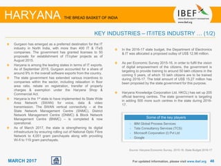 4646MARCH 2017
Gurgaon has emerged as a preferred destination for the IT
industry in North India, with more than 400 IT & ITeS
companies. The government has granted licenses to 50
proposals for establishment of IT/cyber projects as of
August 2015.
Haryana is among the leading states in terms of IT exports.
As of September 2015, Gurgaon accounted for a share of
around 9% in the overall software exports from the country.
The state government has extended various incentives to
companies within the sector, including relaxation in floor
area ratio, rebate on registration, transfer of property
charges & exemption under the Haryana Shop &
Commercial Act.
Haryana is the 1st state to have implemented its State Wide
Area Network (SWAN) for voice, data & video
transmission. The SWAN vertical connectivity – at the
State Network Management Centre (SNMC), District
Network Management Centre (DNMC) & Block Network
Management Centre (BNMC) – is completed & now
operational.
As of March 2017, the state is strengthening its digital
infrastructure by ensuring rolling out of National Optic Fibre
Network to 4,051 gram panchayats along with providing
Wi-fi to 119 gram panchayats.
For updated information, please visit www.ibef.org
KEY INDUSTRIES – IT/ITES INDUSTRY … (1/2)
HARYANA THE BREAD BASKET OF INDIA
Some of the key players
• IBM Global Process Services
• Tata Consultancy Services (TCS)
• Microsoft Corporation (I) Pvt Ltd
• Google
In the 2016-17 state budget, the Department of Electronics
& IT was allocated a proposed outlay of US$ 12.98 million.
As per Economic Survey 2015-16, in order to fulfil the vision
of digital empowerment of the citizens, the government is
targeting to provide training to around 50 lakh citizens in the
coming 5 years, of which 10 lakh citizens are to be trained
during 2016-17. The total amount of US$ 15.27 million has
been proposed by the state government for this purpose.
Haryana Knowledge Corporation Ltd. HKCL) has set up 205
official learning centres. The state government is targeting
in adding 500 more such centres in the state during 2016-
17.
Source: Haryana Economic Survey, 2015-16, State Budget 2016-17
 