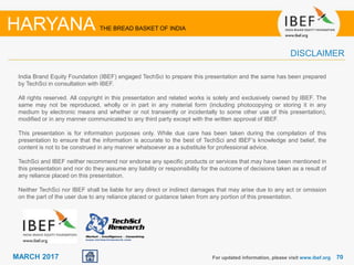 7070MARCH 2017
India Brand Equity Foundation (IBEF) engaged TechSci to prepare this presentation and the same has been prepared
by TechSci in consultation with IBEF.
All rights reserved. All copyright in this presentation and related works is solely and exclusively owned by IBEF. The
same may not be reproduced, wholly or in part in any material form (including photocopying or storing it in any
medium by electronic means and whether or not transiently or incidentally to some other use of this presentation),
modified or in any manner communicated to any third party except with the written approval of IBEF.
This presentation is for information purposes only. While due care has been taken during the compilation of this
presentation to ensure that the information is accurate to the best of TechSci and IBEF’s knowledge and belief, the
content is not to be construed in any manner whatsoever as a substitute for professional advice.
TechSci and IBEF neither recommend nor endorse any specific products or services that may have been mentioned in
this presentation and nor do they assume any liability or responsibility for the outcome of decisions taken as a result of
any reliance placed on this presentation.
Neither TechSci nor IBEF shall be liable for any direct or indirect damages that may arise due to any act or omission
on the part of the user due to any reliance placed or guidance taken from any portion of this presentation.
For updated information, please visit www.ibef.org
HARYANA THE BREAD BASKET OF INDIA
DISCLAIMER
 