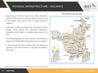 For updated information, please visit www.ibef.orgHARYANA17
PHYSICAL INFRASTRUCTURE – RAILWAYS
 Haryana has a 1,710.49 km long rail route. Kalka, Kurukshetra,
Rohtak, Jind, Hisar, Ambala, Panipat, Gurgaon & Jakhal are some
of the important railway stations. There is a railway workshop at
Jagadhari.
 Government of Haryana has formed a joint venture with the Indian
Railways named ‘Haryana Rail Infrastructure Development
Corporation Limited (HRIDC)’ to undertake railway projects in the
state.
 As per State Budget 2018-19, work on elevation of Rohtak-Gohana-
Panipat line and Rohtak-Meham-Hansi railway lines are in progress.
 A new high speed rail network between Delhi and Haryana was
approved in June 2018 with work on it expected to be started by
March 2019.
Rail network across the state
Source: Economic Survey of Haryana, State Budget 2018-19, 2017-18, Maps of India
 