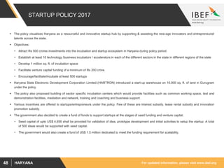For updated information, please visit www.ibef.orgHARYANA48
STARTUP POLICY 2017
 The policy visualises Haryana as a resourceful and innovative startup hub by supporting & assisting the new-age innovators and entrepreneurial
talents across the state.
 Objectives:
• Attract Rs 500 crores investments into the incubation and startup ecosystem in Haryana during policy period
• Establish at least 10 technology /business incubators / accelerators in each of the different sectors in the state in different regions of the state
• Develop 1 million sq. ft. of incubation space
• Facilitate venture capital funding of a minimum of Rs 200 crore.
• Encourage/facilitate/incubate at least 500 startups
 Haryana State Electronic Development Corporation Limited (HARTRON) introduced a start-up warehouse on 10,000 sq. ft. of land in Gurugram
under the policy.
 The policy also proposed building of sector specific incubation centers which would provide facilities such as common working space, test and
demonstration facilities, mediation and network, training and coaching and business support.
 Various incentives are offered to startups/entrepreneurs under the policy. Few of these are interest subsidy, lease rental subsidy and innovation
promotion subsidy.
 The government also decided to create a fund of funds to support startups at the stages of seed funding and venture capital.
• Seed capital of upto US$ 4,656 shall be provided for validation of idea, prototype development and initial activities to setup the startup. A total
of 500 ideas would be supported with seed capital.
• The government would also create a fund of US$ 1.5 million dedicated to meet the funding requirement for scalability.
 