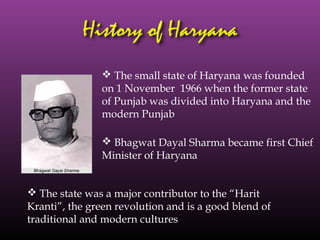  The small state of Haryana was founded
               on 1 November 1966 when the former state
               of Punjab was divided into Haryana and the
               modern Punjab

                Bhagwat Dayal Sharma became first Chief
               Minister of Haryana


 The state was a major contributor to the “Harit
Kranti”, the green revolution and is a good blend of
traditional and modern cultures
 