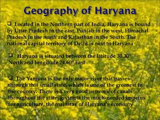  Located in the Northern part of India, Haryana is bound
by Uttar Pradesh in the east, Punjab in the west, Himachal
Pradesh in the north and Rajasthan in the South. The
national capital territory of Delhi is next to Haryana

 Haryana is situated between the latitude 30.30°
North and longitude 74.60° East

 The Yamuna is the only major river that passes
through this small state, which is one of the greenest in
the country. There is a very good network of canals
throughout the state, giving it the much-needed impetus
for agriculture, the mainstay of Haryana’s economy
 
