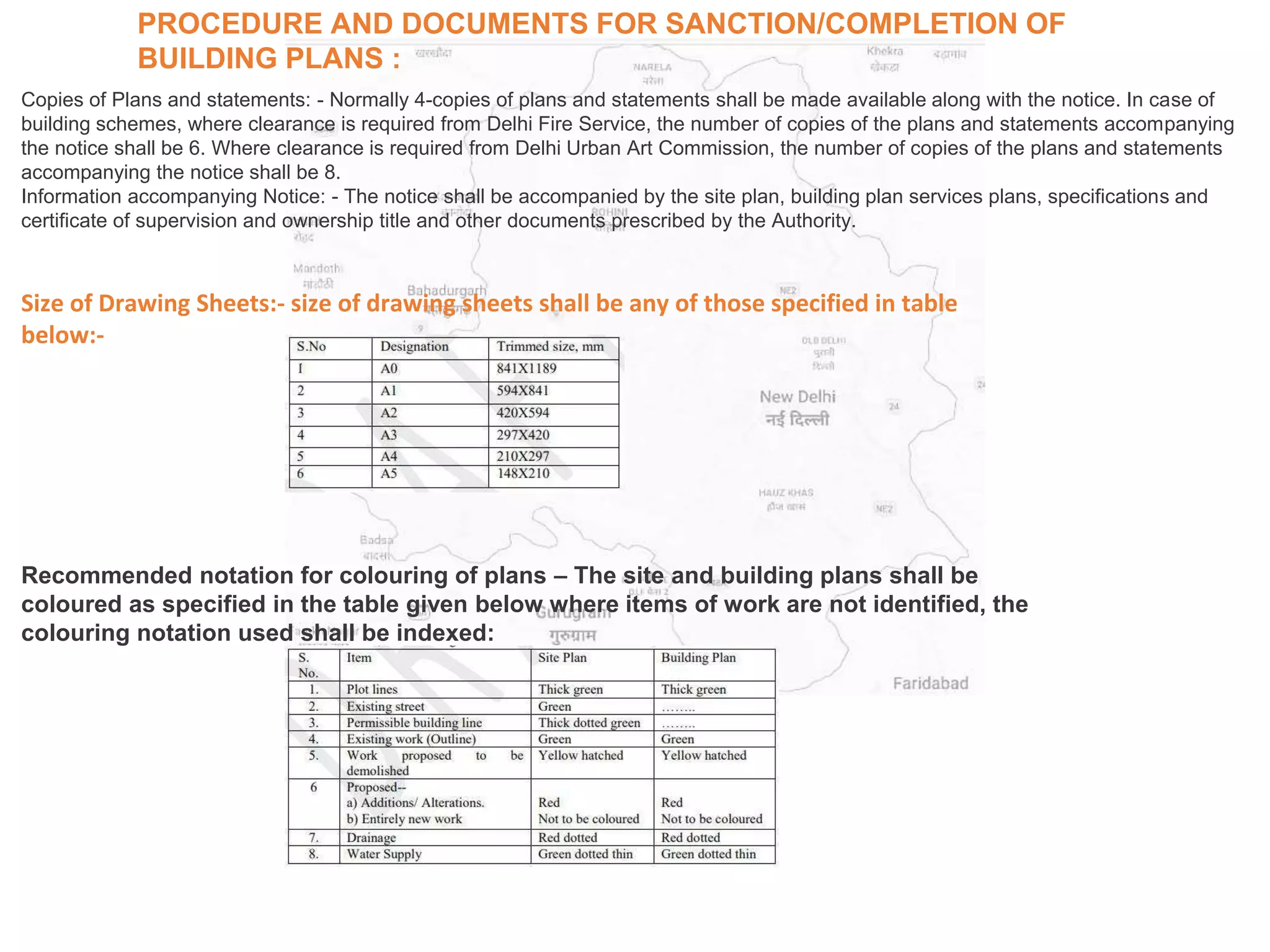 PROCEDURE AND DOCUMENTS FOR SANCTION/COMPLETION OF
BUILDING PLANS :
Copies of Plans and statements: - Normally 4-copies of plans and statements shall be made available along with the notice. In case of
building schemes, where clearance is required from Delhi Fire Service, the number of copies of the plans and statements accompanying
the notice shall be 6. Where clearance is required from Delhi Urban Art Commission, the number of copies of the plans and statements
accompanying the notice shall be 8.
Information accompanying Notice: - The notice shall be accompanied by the site plan, building plan services plans, specifications and
certificate of supervision and ownership title and other documents prescribed by the Authority.
Size of Drawing Sheets:- size of drawing sheets shall be any of those specified in table
below:-
Recommended notation for colouring of plans – The site and building plans shall be
coloured as specified in the table given below where items of work are not identified, the
colouring notation used shall be indexed:
 