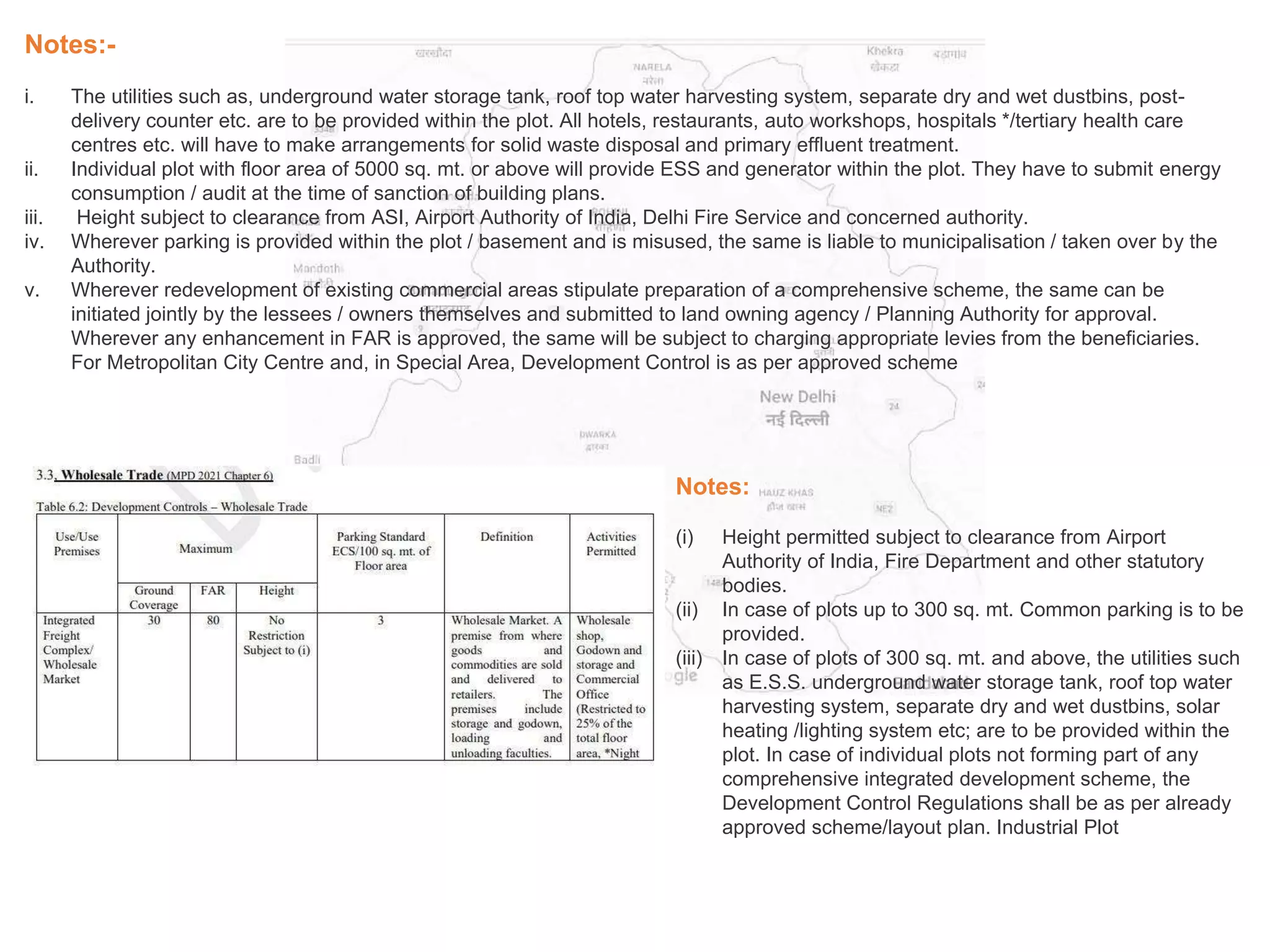 Notes:-
i. The utilities such as, underground water storage tank, roof top water harvesting system, separate dry and wet dustbins, post-
delivery counter etc. are to be provided within the plot. All hotels, restaurants, auto workshops, hospitals */tertiary health care
centres etc. will have to make arrangements for solid waste disposal and primary effluent treatment.
ii. Individual plot with floor area of 5000 sq. mt. or above will provide ESS and generator within the plot. They have to submit energy
consumption / audit at the time of sanction of building plans.
iii. Height subject to clearance from ASI, Airport Authority of India, Delhi Fire Service and concerned authority.
iv. Wherever parking is provided within the plot / basement and is misused, the same is liable to municipalisation / taken over by the
Authority.
v. Wherever redevelopment of existing commercial areas stipulate preparation of a comprehensive scheme, the same can be
initiated jointly by the lessees / owners themselves and submitted to land owning agency / Planning Authority for approval.
Wherever any enhancement in FAR is approved, the same will be subject to charging appropriate levies from the beneficiaries.
For Metropolitan City Centre and, in Special Area, Development Control is as per approved scheme
Notes:
(i) Height permitted subject to clearance from Airport
Authority of India, Fire Department and other statutory
bodies.
(ii) In case of plots up to 300 sq. mt. Common parking is to be
provided.
(iii) In case of plots of 300 sq. mt. and above, the utilities such
as E.S.S. underground water storage tank, roof top water
harvesting system, separate dry and wet dustbins, solar
heating /lighting system etc; are to be provided within the
plot. In case of individual plots not forming part of any
comprehensive integrated development scheme, the
Development Control Regulations shall be as per already
approved scheme/layout plan. Industrial Plot
 
