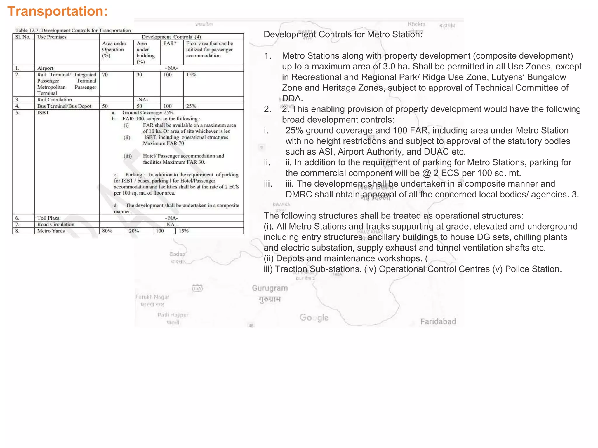 Transportation:
Development Controls for Metro Station:
1. Metro Stations along with property development (composite development)
up to a maximum area of 3.0 ha. Shall be permitted in all Use Zones, except
in Recreational and Regional Park/ Ridge Use Zone, Lutyens’ Bungalow
Zone and Heritage Zones, subject to approval of Technical Committee of
DDA.
2. 2. This enabling provision of property development would have the following
broad development controls:
i. 25% ground coverage and 100 FAR, including area under Metro Station
with no height restrictions and subject to approval of the statutory bodies
such as ASI, Airport Authority, and DUAC etc.
ii. ii. In addition to the requirement of parking for Metro Stations, parking for
the commercial component will be @ 2 ECS per 100 sq. mt.
iii. iii. The development shall be undertaken in a composite manner and
DMRC shall obtain approval of all the concerned local bodies/ agencies. 3.
The following structures shall be treated as operational structures:
(i). All Metro Stations and tracks supporting at grade, elevated and underground
including entry structures, ancillary buildings to house DG sets, chilling plants
and electric substation, supply exhaust and tunnel ventilation shafts etc.
(ii) Depots and maintenance workshops. (
iii) Traction Sub-stations. (iv) Operational Control Centres (v) Police Station.
 