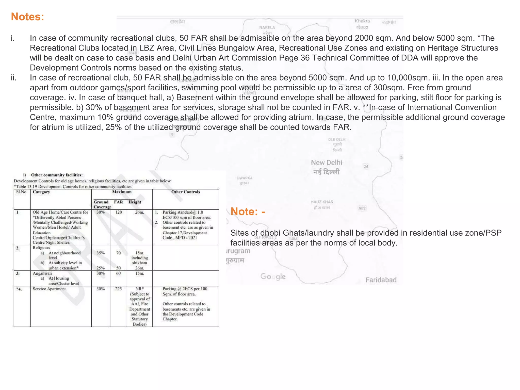Notes:
i. In case of community recreational clubs, 50 FAR shall be admissible on the area beyond 2000 sqm. And below 5000 sqm. *The
Recreational Clubs located in LBZ Area, Civil Lines Bungalow Area, Recreational Use Zones and existing on Heritage Structures
will be dealt on case to case basis and Delhi Urban Art Commission Page 36 Technical Committee of DDA will approve the
Development Controls norms based on the existing status.
ii. In case of recreational club, 50 FAR shall be admissible on the area beyond 5000 sqm. And up to 10,000sqm. iii. In the open area
apart from outdoor games/sport facilities, swimming pool would be permissible up to a area of 300sqm. Free from ground
coverage. iv. In case of banquet hall, a) Basement within the ground envelope shall be allowed for parking, stilt floor for parking is
permissible. b) 30% of basement area for services, storage shall not be counted in FAR. v. **In case of International Convention
Centre, maximum 10% ground coverage shall be allowed for providing atrium. In case, the permissible additional ground coverage
for atrium is utilized, 25% of the utilized ground coverage shall be counted towards FAR.
Note: -
Sites of dhobi Ghats/laundry shall be provided in residential use zone/PSP
facilities areas as per the norms of local body.
 