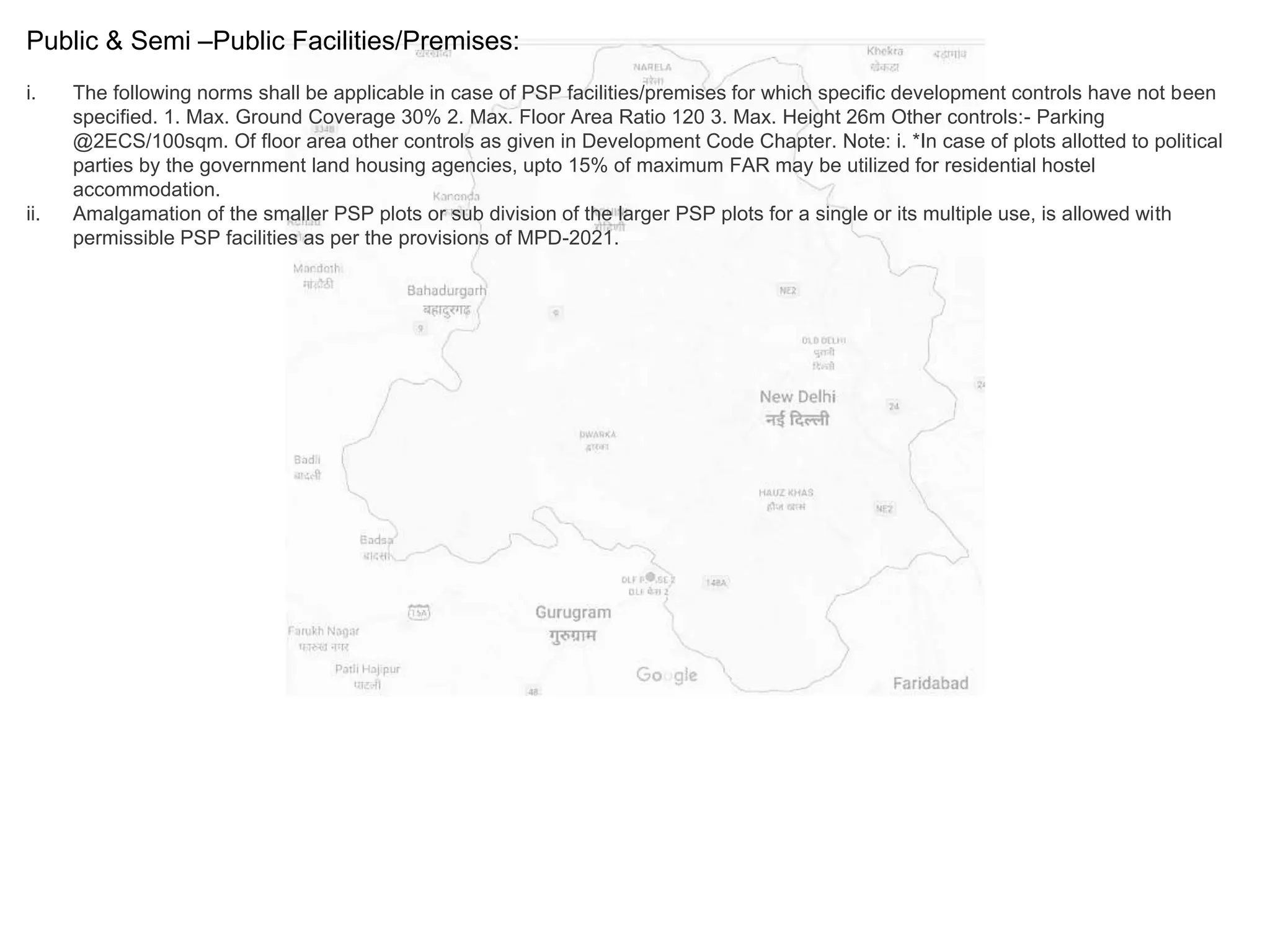 Public & Semi –Public Facilities/Premises:
i. The following norms shall be applicable in case of PSP facilities/premises for which specific development controls have not been
specified. 1. Max. Ground Coverage 30% 2. Max. Floor Area Ratio 120 3. Max. Height 26m Other controls:- Parking
@2ECS/100sqm. Of floor area other controls as given in Development Code Chapter. Note: i. *In case of plots allotted to political
parties by the government land housing agencies, upto 15% of maximum FAR may be utilized for residential hostel
accommodation.
ii. Amalgamation of the smaller PSP plots or sub division of the larger PSP plots for a single or its multiple use, is allowed with
permissible PSP facilities as per the provisions of MPD-2021.
 