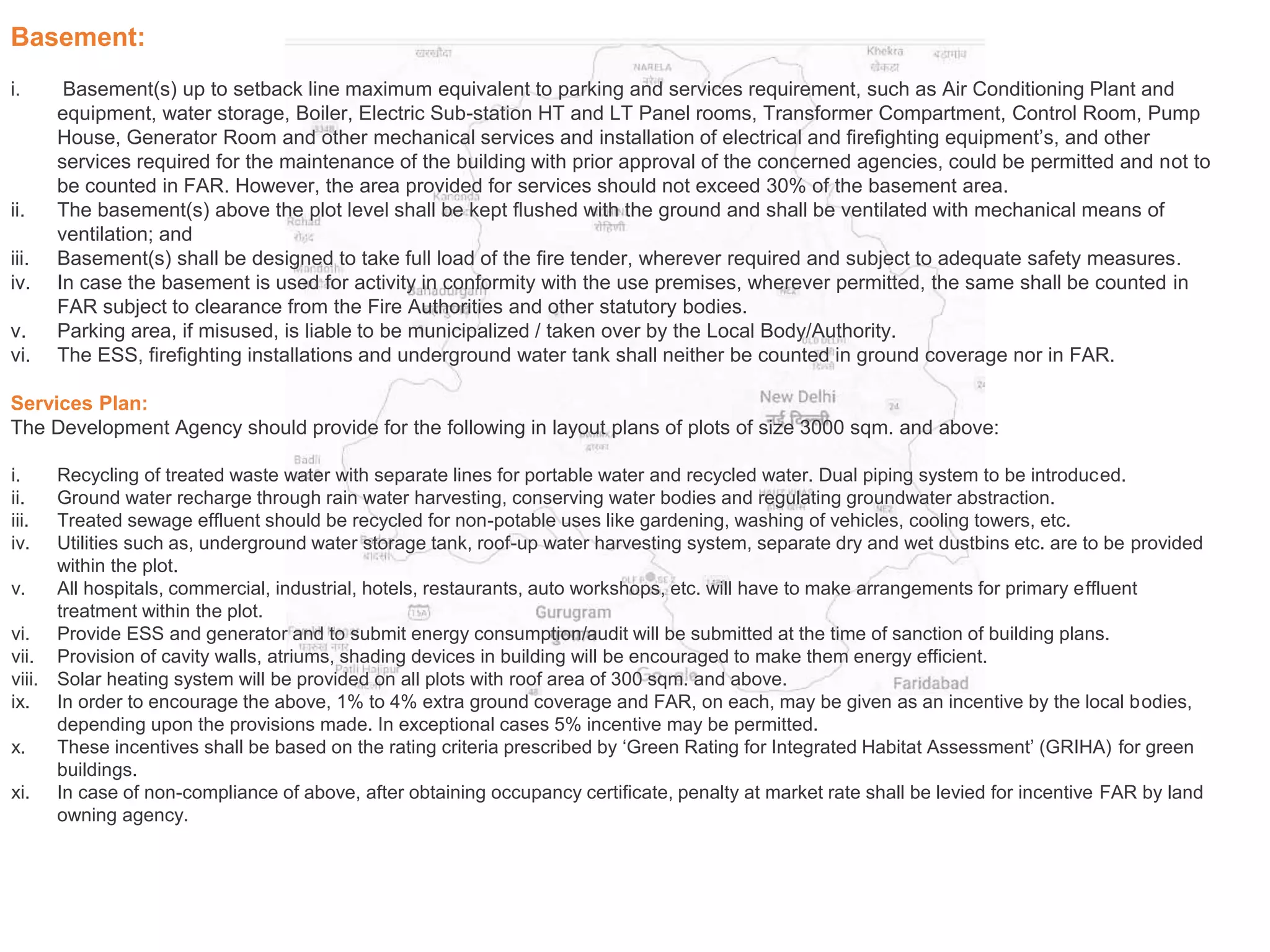 Basement:
i. Basement(s) up to setback line maximum equivalent to parking and services requirement, such as Air Conditioning Plant and
equipment, water storage, Boiler, Electric Sub-station HT and LT Panel rooms, Transformer Compartment, Control Room, Pump
House, Generator Room and other mechanical services and installation of electrical and firefighting equipment’s, and other
services required for the maintenance of the building with prior approval of the concerned agencies, could be permitted and not to
be counted in FAR. However, the area provided for services should not exceed 30% of the basement area.
ii. The basement(s) above the plot level shall be kept flushed with the ground and shall be ventilated with mechanical means of
ventilation; and
iii. Basement(s) shall be designed to take full load of the fire tender, wherever required and subject to adequate safety measures.
iv. In case the basement is used for activity in conformity with the use premises, wherever permitted, the same shall be counted in
FAR subject to clearance from the Fire Authorities and other statutory bodies.
v. Parking area, if misused, is liable to be municipalized / taken over by the Local Body/Authority.
vi. The ESS, firefighting installations and underground water tank shall neither be counted in ground coverage nor in FAR.
Services Plan:
The Development Agency should provide for the following in layout plans of plots of size 3000 sqm. and above:
i. Recycling of treated waste water with separate lines for portable water and recycled water. Dual piping system to be introduced.
ii. Ground water recharge through rain water harvesting, conserving water bodies and regulating groundwater abstraction.
iii. Treated sewage effluent should be recycled for non-potable uses like gardening, washing of vehicles, cooling towers, etc.
iv. Utilities such as, underground water storage tank, roof-up water harvesting system, separate dry and wet dustbins etc. are to be provided
within the plot.
v. All hospitals, commercial, industrial, hotels, restaurants, auto workshops, etc. will have to make arrangements for primary effluent
treatment within the plot.
vi. Provide ESS and generator and to submit energy consumption/audit will be submitted at the time of sanction of building plans.
vii. Provision of cavity walls, atriums, shading devices in building will be encouraged to make them energy efficient.
viii. Solar heating system will be provided on all plots with roof area of 300 sqm. and above.
ix. In order to encourage the above, 1% to 4% extra ground coverage and FAR, on each, may be given as an incentive by the local bodies,
depending upon the provisions made. In exceptional cases 5% incentive may be permitted.
x. These incentives shall be based on the rating criteria prescribed by ‘Green Rating for Integrated Habitat Assessment’ (GRIHA) for green
buildings.
xi. In case of non-compliance of above, after obtaining occupancy certificate, penalty at market rate shall be levied for incentive FAR by land
owning agency.
 