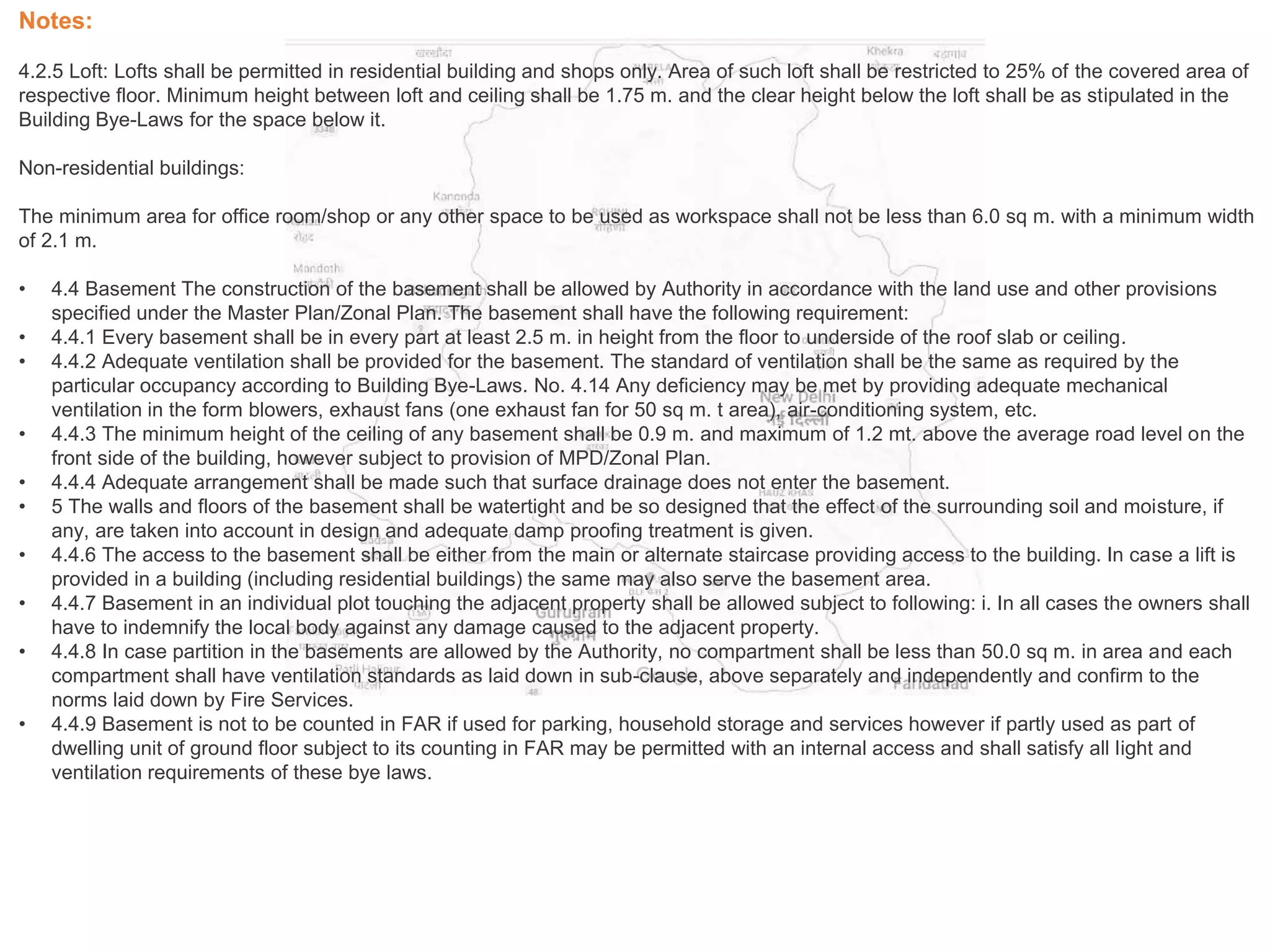 Notes:
4.2.5 Loft: Lofts shall be permitted in residential building and shops only. Area of such loft shall be restricted to 25% of the covered area of
respective floor. Minimum height between loft and ceiling shall be 1.75 m. and the clear height below the loft shall be as stipulated in the
Building Bye-Laws for the space below it.
Non-residential buildings:
The minimum area for office room/shop or any other space to be used as workspace shall not be less than 6.0 sq m. with a minimum width
of 2.1 m.
• 4.4 Basement The construction of the basement shall be allowed by Authority in accordance with the land use and other provisions
specified under the Master Plan/Zonal Plan. The basement shall have the following requirement:
• 4.4.1 Every basement shall be in every part at least 2.5 m. in height from the floor to underside of the roof slab or ceiling.
• 4.4.2 Adequate ventilation shall be provided for the basement. The standard of ventilation shall be the same as required by the
particular occupancy according to Building Bye-Laws. No. 4.14 Any deficiency may be met by providing adequate mechanical
ventilation in the form blowers, exhaust fans (one exhaust fan for 50 sq m. t area), air-conditioning system, etc.
• 4.4.3 The minimum height of the ceiling of any basement shall be 0.9 m. and maximum of 1.2 mt. above the average road level on the
front side of the building, however subject to provision of MPD/Zonal Plan.
• 4.4.4 Adequate arrangement shall be made such that surface drainage does not enter the basement.
• 5 The walls and floors of the basement shall be watertight and be so designed that the effect of the surrounding soil and moisture, if
any, are taken into account in design and adequate damp proofing treatment is given.
• 4.4.6 The access to the basement shall be either from the main or alternate staircase providing access to the building. In case a lift is
provided in a building (including residential buildings) the same may also serve the basement area.
• 4.4.7 Basement in an individual plot touching the adjacent property shall be allowed subject to following: i. In all cases the owners shall
have to indemnify the local body against any damage caused to the adjacent property.
• 4.4.8 In case partition in the basements are allowed by the Authority, no compartment shall be less than 50.0 sq m. in area and each
compartment shall have ventilation standards as laid down in sub-clause, above separately and independently and confirm to the
norms laid down by Fire Services.
• 4.4.9 Basement is not to be counted in FAR if used for parking, household storage and services however if partly used as part of
dwelling unit of ground floor subject to its counting in FAR may be permitted with an internal access and shall satisfy all light and
ventilation requirements of these bye laws.
 