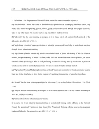 2457 HARYANA GOVT. GAZ. (EXTRA.), JUNE 30, 2017 (ASAR. 8, 1939 SAKA)
2. Definitions. - For the purposes of this notification, unless the context otherwise requires, -
(a) “advertisement” means any form of presentation for promotion of, or bringing awareness about, any
event, idea, immovable property, person, service, goods or actionable claim through newspaper, television,
radio or any other means but does not include any presentation made in person;
(b) “advocate” has the same meaning as assigned to it in clause (a) of sub-section (1) of section 2 of the
Advocates Act, 1961 (25 of 1961);
(c) “agricultural extension” means application of scientific research and knowledge to agricultural practices
through farmer education or training;
(d) “agricultural produce” means any produce out of cultivation of plants and rearing of all life forms of
animals, except the rearing of horses, for food, fibre, fuel, raw material or other similar products, on which
either no further processing is done or such processing is done as is usually done by a cultivator or producer
which does not alter its essential characteristics but makes it marketable for primary market;
(e) “Agricultural Produce Marketing Committee or Board” means any committee or board constituted under a
State law for the time being in force for the purpose of regulating the marketing of agricultural produce;
(f) “aircraft” has the same meaning as assigned to it in clause (1) of section 2 of the Aircraft Act, 1934 (22 of
1934);
(g) “airport” has the same meaning as assigned to it in clause (b) of section 2 of the Airports Authority of
India Act, 1994 (55 of 1994.);
(h) “approved vocational education course” means, -
(i) a course run by an industrial training institute or an industrial training centre affiliated to the National
Council for Vocational Training or State Council for Vocational Training offering courses in designated
trades notified under the Apprentices Act, 1961 (52 of 1961); or
 