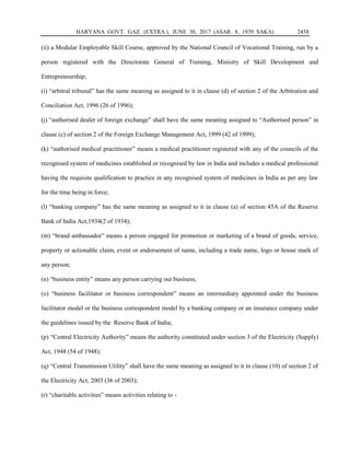 HARYANA GOVT. GAZ. (EXTRA.), JUNE 30, 2017 (ASAR. 8, 1939 SAKA) 2458
(ii) a Modular Employable Skill Course, approved by the National Council of Vocational Training, run by a
person registered with the Directorate General of Training, Ministry of Skill Development and
Entrepreneurship;
(i) “arbitral tribunal” has the same meaning as assigned to it in clause (d) of section 2 of the Arbitration and
Conciliation Act, 1996 (26 of 1996);
(j) “authorised dealer of foreign exchange” shall have the same meaning assigned to “Authorised person” in
clause (c) of section 2 of the Foreign Exchange Management Act, 1999 (42 of 1999);
(k) “authorised medical practitioner” means a medical practitioner registered with any of the councils of the
recognised system of medicines established or recognised by law in India and includes a medical professional
having the requisite qualification to practice in any recognised system of medicines in India as per any law
for the time being in force;
(l) “banking company” has the same meaning as assigned to it in clause (a) of section 45A of the Reserve
Bank of India Act,1934(2 of 1934);
(m) “brand ambassador” means a person engaged for promotion or marketing of a brand of goods, service,
property or actionable claim, event or endorsement of name, including a trade name, logo or house mark of
any person;
(n) “business entity” means any person carrying out business;
(o) “business facilitator or business correspondent” means an intermediary appointed under the business
facilitator model or the business correspondent model by a banking company or an insurance company under
the guidelines issued by the Reserve Bank of India;
(p) “Central Electricity Authority” means the authority constituted under section 3 of the Electricity (Supply)
Act, 1948 (54 of 1948);
(q) “Central Transmission Utility” shall have the same meaning as assigned to it in clause (10) of section 2 of
the Electricity Act, 2003 (36 of 2003);
(r) “charitable activities” means activities relating to -
 