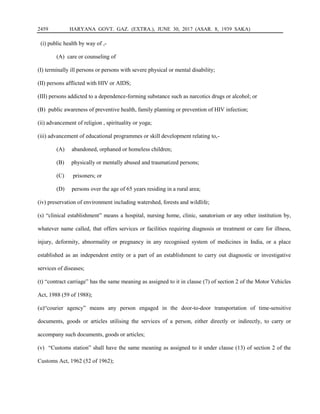 2459 HARYANA GOVT. GAZ. (EXTRA.), JUNE 30, 2017 (ASAR. 8, 1939 SAKA)
(i) public health by way of ,-
(A) care or counseling of
(I) terminally ill persons or persons with severe physical or mental disability;
(II) persons afflicted with HIV or AIDS;
(III) persons addicted to a dependence-forming substance such as narcotics drugs or alcohol; or
(B) public awareness of preventive health, family planning or prevention of HIV infection;
(ii) advancement of religion , spirituality or yoga;
(iii) advancement of educational programmes or skill development relating to,-
(A) abandoned, orphaned or homeless children;
(B) physically or mentally abused and traumatized persons;
(C) prisoners; or
(D) persons over the age of 65 years residing in a rural area;
(iv) preservation of environment including watershed, forests and wildlife;
(s) “clinical establishment” means a hospital, nursing home, clinic, sanatorium or any other institution by,
whatever name called, that offers services or facilities requiring diagnosis or treatment or care for illness,
injury, deformity, abnormality or pregnancy in any recognised system of medicines in India, or a place
established as an independent entity or a part of an establishment to carry out diagnostic or investigative
services of diseases;
(t) “contract carriage” has the same meaning as assigned to it in clause (7) of section 2 of the Motor Vehicles
Act, 1988 (59 of 1988);
(u)“courier agency” means any person engaged in the door-to-door transportation of time-sensitive
documents, goods or articles utilising the services of a person, either directly or indirectly, to carry or
accompany such documents, goods or articles;
(v) “Customs station” shall have the same meaning as assigned to it under clause (13) of section 2 of the
Customs Act, 1962 (52 of 1962);
 