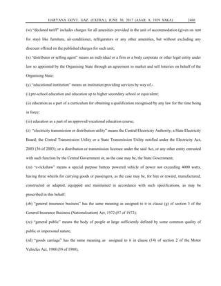HARYANA GOVT. GAZ. (EXTRA.), JUNE 30, 2017 (ASAR. 8, 1939 SAKA) 2460
(w) “declared tariff” includes charges for all amenities provided in the unit of accommodation (given on rent
for stay) like furniture, air-conditioner, refrigerators or any other amenities, but without excluding any
discount offered on the published charges for such unit;
(x) “distributor or selling agent” means an individual or a firm or a body corporate or other legal entity under
law so appointed by the Organising State through an agreement to market and sell lotteries on behalf of the
Organising State;
(y) “educational institution” means an institution providing services by way of,-
(i) pre-school education and education up to higher secondary school or equivalent;
(ii) education as a part of a curriculum for obtaining a qualification recognised by any law for the time being
in force;
(iii) education as a part of an approved vocational education course;
(z) “electricity transmission or distribution utility” means the Central Electricity Authority; a State Electricity
Board; the Central Transmission Utility or a State Transmission Utility notified under the Electricity Act,
2003 (36 of 2003); or a distribution or transmission licensee under the said Act, or any other entity entrusted
with such function by the Central Government or, as the case may be, the State Government;
(za) “e-rickshaw” means a special purpose battery powered vehicle of power not exceeding 4000 watts,
having three wheels for carrying goods or passengers, as the case may be, for hire or reward, manufactured,
constructed or adapted, equipped and maintained in accordance with such specifications, as may be
prescribed in this behalf;
(zb) “general insurance business” has the same meaning as assigned to it in clause (g) of section 3 of the
General Insurance Business (Nationalisation) Act, 1972 (57 of 1972);
(zc) “general public” means the body of people at large sufficiently defined by some common quality of
public or impersonal nature;
(zd) “goods carriage” has the same meaning as assigned to it in clause (14) of section 2 of the Motor
Vehicles Act, 1988 (59 of 1988);
 