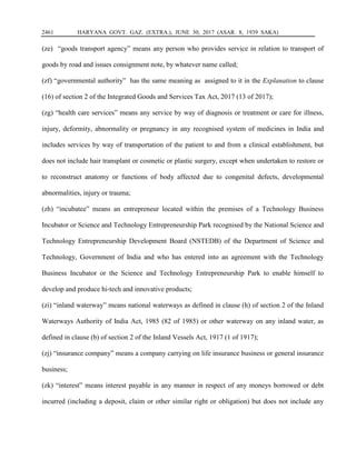 2461 HARYANA GOVT. GAZ. (EXTRA.), JUNE 30, 2017 (ASAR. 8, 1939 SAKA)
(ze) “goods transport agency” means any person who provides service in relation to transport of
goods by road and issues consignment note, by whatever name called;
(zf) “governmental authority” has the same meaning as assigned to it in the Explanation to clause
(16) of section 2 of the Integrated Goods and Services Tax Act, 2017 (13 of 2017);
(zg) “health care services” means any service by way of diagnosis or treatment or care for illness,
injury, deformity, abnormality or pregnancy in any recognised system of medicines in India and
includes services by way of transportation of the patient to and from a clinical establishment, but
does not include hair transplant or cosmetic or plastic surgery, except when undertaken to restore or
to reconstruct anatomy or functions of body affected due to congenital defects, developmental
abnormalities, injury or trauma;
(zh) “incubatee” means an entrepreneur located within the premises of a Technology Business
Incubator or Science and Technology Entrepreneurship Park recognised by the National Science and
Technology Entrepreneurship Development Board (NSTEDB) of the Department of Science and
Technology, Government of India and who has entered into an agreement with the Technology
Business Incubator or the Science and Technology Entrepreneurship Park to enable himself to
develop and produce hi-tech and innovative products;
(zi) “inland waterway” means national waterways as defined in clause (h) of section 2 of the Inland
Waterways Authority of India Act, 1985 (82 of 1985) or other waterway on any inland water, as
defined in clause (b) of section 2 of the Inland Vessels Act, 1917 (1 of 1917);
(zj) “insurance company” means a company carrying on life insurance business or general insurance
business;
(zk) “interest” means interest payable in any manner in respect of any moneys borrowed or debt
incurred (including a deposit, claim or other similar right or obligation) but does not include any
 