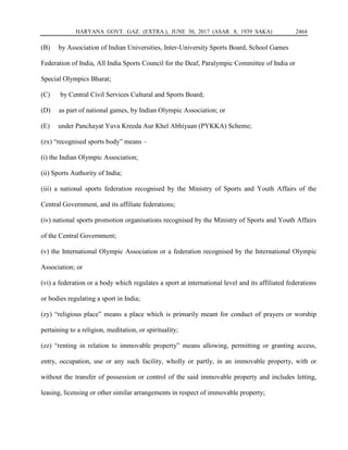 HARYANA GOVT. GAZ. (EXTRA.), JUNE 30, 2017 (ASAR. 8, 1939 SAKA) 2464
(B) by Association of Indian Universities, Inter-University Sports Board, School Games
Federation of India, All India Sports Council for the Deaf, Paralympic Committee of India or
Special Olympics Bharat;
(C) by Central Civil Services Cultural and Sports Board;
(D) as part of national games, by Indian Olympic Association; or
(E) under Panchayat Yuva Kreeda Aur Khel Abhiyaan (PYKKA) Scheme;
(zx) “recognised sports body” means –
(i) the Indian Olympic Association;
(ii) Sports Authority of India;
(iii) a national sports federation recognised by the Ministry of Sports and Youth Affairs of the
Central Government, and its affiliate federations;
(iv) national sports promotion organisations recognised by the Ministry of Sports and Youth Affairs
of the Central Government;
(v) the International Olympic Association or a federation recognised by the International Olympic
Association; or
(vi) a federation or a body which regulates a sport at international level and its affiliated federations
or bodies regulating a sport in India;
(zy) “religious place” means a place which is primarily meant for conduct of prayers or worship
pertaining to a religion, meditation, or spirituality;
(zz) “renting in relation to immovable property” means allowing, permitting or granting access,
entry, occupation, use or any such facility, wholly or partly, in an immovable property, with or
without the transfer of possession or control of the said immovable property and includes letting,
leasing, licensing or other similar arrangements in respect of immovable property;
 
