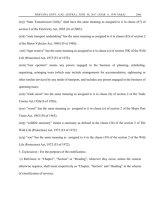 HARYANA GOVT. GAZ. (EXTRA.), JUNE 30, 2017 (ASAR. 8, 1939 SAKA) 2466
(zzj) “State Transmission Utility” shall have the same meaning as assigned to it in clause (67) of
section 2 of the Electricity Act, 2003 (36 of 2003);
(zzk) “state transport undertaking” has the same meaning as assigned to it in clause (42) of section 2
of the Motor Vehicles Act, 1988 (59 of 1988);
(zzl) “tiger reserve” has the same meaning as assigned to it in clause (e) of section 38K of the Wild
Life (Protection) Act, 1972 (53 of 1972);
(zzm) “tour operator” means any person engaged in the business of planning, scheduling,
organizing, arranging tours (which may include arrangements for accommodation, sightseeing or
other similar services) by any mode of transport, and includes any person engaged in the business of
operating tours;
(zzn) "trade union" has the same meaning as assigned to it in clause (h) of section 2 of the Trade
Unions Act,1926(16 of 1926);
(zzo) “vessel” has the same meaning as assigned to it in clause (z) of section 2 of the Major Port
Trusts Act, 1963 (38 of 1963);
(zzp) “wildlife sanctuary” means a sanctuary as defined in the clause (26) of the section 2 of The
Wild Life (Protection) Act, 1972 (53 of 1972);
(zzq) “zoo” has the same meaning as assigned to it in the clause (39) of the section 2 of the Wild
Life (Protection) Act, 1972 (53 of 1972).
3. Explanation.- For the purposes of this notification,-
(i) Reference to “Chapter”, “Section” or “Heading”, wherever they occur, unless the context
otherwise requires, shall mean respectively as “Chapter, “Section” and “Heading” in the scheme
of classification of services.
 
