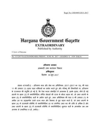 (2408)
Regd. No. CHD/0093/2015–2017
Haryana Government Gazette
EXTRAORDINARY
Published by Authority
© Govt. of Haryana
No. 113-2017/Ext.]CHANDIGARH, FRIDAY, JUNE 30, 2017 (ASADHA 8, 1939 SAKA)
हरियाणा सिकाि
आबकारी तथा कराधान विभाग
अधिसूचना
दिनाांक 03 जून, 7302
सांखया 47/एसटी-2 & हररयाणा माल और सेिा कर अधधननयम, 2017 (2017 का 19), की धारा
11 की उपधारा (1) द्िारा प्रित्त शक्ततयों का प्रयोग करते हुए और पररषद् की ससफाररशों पर, हररयाणा
के राज्यपाल की सांतुक्टट हो ग है, कक ऐसा करना लोकदहत में आिश्यक है, इसके द्िारा, नीचे िी ग
सारणी के खाना (3) में यथाविननदििटट िर्णित सेिाओां की राज्य के भीतर प्रिाय को, जो उतत सारणी के
खाना (5) में यथाविननदििटट शततों  के अधीन रहते हुए, उतत अधधननयम की धारा 9 की उपधारा (1) के
अधीन उन पर उद्रहणीय उतने राज्य माल और सेिाकर से छू ट प्रिान करते है, जो उतत सारणी के
खाना (4) में तत्ाथानी प्रविक्टट में यथाविननदििटट िर पर सांगर्णत उतत कर की रासश से अधधक है और
उतत सारणी के खाना (5) में तत्ाथानी प्रविक्टट में यथाविननदििटट सुसांगत शतो के अध्यधीन जब तक
अन्यथा से उपबक्न्धत न हो, अथाित ्:--
 