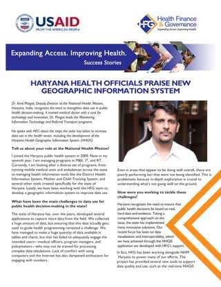 HARYANA HEALTH OFFICIALS PRAISE NEW
GEOGRAPHIC INFORMATION SYSTEM
Dr. Amit Phogat, Deputy Director at the National Health Mission,
Haryana, India, recognizes the need to strengthen data use in public
health decision-making. A trained medical doctor with a zest for
technology and innovation, Dr. Phogat leads the Monitoring,
Information Technology and Referral Transport programs.
He spoke with HFG about the steps the state has taken to increase
data use in the health sector, including the development of the
Haryana Health Geographic Information System (HHGIS).
Even in areas that appear to be doing well overall, there are
poorly performing loci that were not being identified. This is
problematic because in-depth exploration is crucial to
understanding what’s not going well on the ground.
Tell us about your role at the National Health Mission?
I joined the Haryana public health system in 2009. Now in my
seventh year, I am managing programs in M&E, IT, and RT.
Currently, I am looking after a diverse set of programs, from
running mobile medical units and ambulances across the state
to managing health information tools like the District Health
Information System, Mother and Child Tracking System, and
several other tools created specifically for the state of
Haryana. Lately, we have been working with the HFG team to
develop a geographic information system to improve data use.
What have been the main challenges to data use for
public health decision-making in the state?
The state of Haryana has, over the years, developed several
applications to capture more data from the field. We collected
a huge amount of data, but ensuring that this data actually gets
used to guide health programming remained a challenge. We
have managed to make a huge quantity of data available in
tables and charts, but that has failed to adequately engage the
intended users—medical officers, program managers, and
policymakers—who may not be trained for processing
complex data tabulations. Lack of comfort with using
computers and the Internet has also dampened enthusiasm for
engaging with numbers.
How were you working to tackle these
challenges?
Haryana recognizes the need to ensure that
public health decisions be based on real,
hard data and evidence. Taking a
comprehensive approach on the
issue, the state has implemented
many innovative solutions. Our
recent focus has been on data
visualization and interoperability, which
we have achieved through the HHGIS
application we developed with HFG’s support.
In fact, HFG has been working alongside NHM
 Haryana to power many of our efforts. The
project has provided several new tools to support
data quality and use, such as the real-time HHGIS
 
 