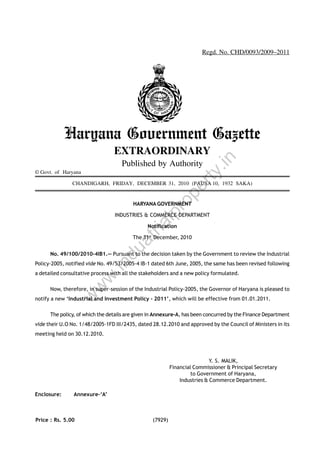Regd. No. CHD/0093/2009–2011

Haryana Government Gazette
Published by Authority

rty

© Govt. of Haryana

.in

EXTRAORDINARY

ro
pe

CHANDIGARH, FRIDAY, DECEMBER 31, 2010 (PAUSA 10, 1932 SAKA)

lp

HARYANA GOVERNMENT

ria

INDUSTRIES & COMMERCE DEPARTMENT
Notification

du

at

The 31st December, 2010

No. 49/100/2010-4IB1.— Pursuant to the decision taken by the Government to review the Industrial

.in

Policy-2005, notified vide No. 49/53/2005-4 IB-1 dated 6th June, 2005, the same has been revised following

w
w

w

a detailed consultative process with all the stakeholders and a new policy formulated.
Now, therefore, in super-session of the Industrial Policy-2005, the Governor of Haryana is pleased to
notify a new ‘Industrial and Investment Policy - 2011’, which will be effective from 01.01.2011.
The policy, of which the details are given in Annexure-A, has been concurred by the Finance Department
vide their U.O No. 1/48/2005-1FD III/2435, dated 28.12.2010 and approved by the Council of Ministers in its
meeting held on 30.12.2010.

Y. S. MALIK,
Financial Commissioner & Principal Secretary
to Government of Haryana,
Industries & Commerce Department.
Enclosure:

Annexure-‘A’

Price : Rs. 5.00

(7929)

 