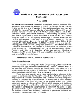 1
HARYANA STATE POLLUTION CONTROL BOARD
Notification
1st
April, 2012
No. HSPCB/2012/Policy/100 – In exercise of the powers conferred by section 25/26
and section 33-A of the Water (Prevention & Control of Pollution) Act, 1974, section
21,22 & section 31-A of Air (Prevention & Control of Pollution) Act, 1981 read with
rule 22 of the Haryana (Prevention & Control of Water Pollution) Rules 1978 and rule
15 of the Haryana (Prevention & Control of Pollution) Rules, 1983 and rule 5 of the
Hazardous Waste (Management, Handling & Transboundary Movement) Rules,
2008 and in supersession of earlier notification of Board vide No. HSPCB/2009/
Policy/100 dated 01.04.2010 regarding simplification of Consent Procedures, the
Haryana State Pollution Control Board in its 161st
meeting held on 8.2.2012 has
resolved vide resolution No. 161.19 (S) and 162nd
meeting held on 20.3.2012 vide
resolution No. 162.6, 162.8, 162.11, 162.14(S) & 162.15 (S) decided to lay down the
following procedure for Consent Management for obtaining Consent to Establish /No
Objection Certificate (NOC) and Consent to operate under the provisions of the
Water (Prevention & Control of Pollution) Act, 1974, the Air (Prevention & Control of
Pollution) Act, 1981 and Hazardous Waste (Management, Handling &
Transboundary Movement) Rules, 2008 as amended from time to time for effective
enforcement of Environmental Laws.
I Procedure for grant of Consent to establish (NOC)
Red & Orange Category
The industrial units falling under Red & Orange Category at Annexure A & B
respectively shall apply for Consent to Establish / No Objection Certificate (NOC) on
the prescribed form alongwith requisite fee in duplicate and each paper has to be
signed by the authorized signatory to avoid delay. The check list for document to be
submitted alongwith NOC application is at Annexure D.
These units shall submit a performance bond signifying adherence to the
prescribed standards under the Water (Prevention & Control of Pollution) Act, 1974,
Air (Prevention & Control of Pollution) Act, 1981 & Hazardous Waste (Management,
Handling & Transboundary Movement) Rules, 2008 in the form of an unconditional
bank guarantee to the extent of 0.25%, of the specified project cost (Capital
Investment, subject to minimum of Rs. 25000/- which includes land, building &
machinery), along with an undertaking by the applicant indicating his awareness of
the prescribed standards and his commitment to comply with the same. The bank
guarantee shall also apply to Ex-post facto NOC cases. The performance bond shall
be refunded / retired after successful adherence to prescribed standards and
completion of one year after grant of 1st
consent.
 
