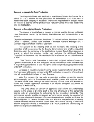 4
Consent to operate for Trial Production
The Regional Officer after verification shall issue Consent to Operate for a
period of 1 to 3 months for trial production for stabilization of ETP/APCM/STP
installed for each category of industries. There is no requirement of analysis report
for consent to operate for trial production as Pollution Control Measures need some
time for stabilization.
Consent to Operate for Regular Production
The powers of grant/refusal of consent to operate shall be decided by District
Level Committee headed by the Deputy Commissioner and its constitution is as
under:-
Deputy Commissioner – Chairman, Additional DC - Vice Chairman, Divisional Forest
Officer – Member, District Town Planner – Member, General Manager DIC –
Member, Regional Officer - Member Secretary.
The quorum for the meeting shall be four members. The meeting of the
committee shall be convened by the Deputy Commissioner and shall be regulated
depending upon the pendency of the applications. In case Deputy Commissioner is
unable to attend the meeting, he/she may authorize the Additional Deputy
Commissioner to preside over the meeting in his/her absence but not below the rank
of ADC.
This District Level Committee is authorized to grant/ refuse Consent to
Operate under Water & Air Acts and grant/ refuse authorization under HWTM Rules
in respect of applicant units of upto Rs.5 (five) crore except industry/projects covered
under EIA notification.
All cases of industries / project having capital investment of more than Rs. 5
(five) crore and all the units covered under EIA notification irrespective of investment
cost will be decided at the level of Head Quarters.
After first consent, the new units are required to obtain consent to operate
within the expiry period of first consent which shall be granted after approval by the
DLC/Head Office after thorough technical scrutiny. All the units are required to
submit the consent application complete in all respect alongwith documents as
mentioned in Annexure-E.
The units which are already in operation shall submit the performance
security in the shape of Demand Draft at the time of renewal of first consent to
operate with an undertaking for adherence to the prescribed standards. This
performance security shall be considered as ‘performance security for operation’ of
the unit coterminous with the grant of consent to operate and shall be applicable for
all existing units. In case of non-compliance at any time, the performance security
shall be forfeited and the unit shall submit fresh performance security of the same
amount alongwith scheme of modification of ETP/APCD/STP and undertaking for
adherence to prescribed standards.
 