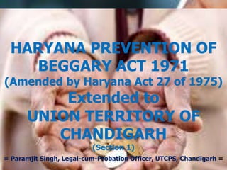HARYANA PREVENTION OF 
BEGGARY ACT 1971 
(Amended by Haryana Act 27 of 1975) 
Extended to 
UNION TERRITORY OF 
CHANDIGARH 
(Section 1) 
= Paramjit Singh, Legal-cum-Probation Officer, UTCPS, Chandigarh = 
 