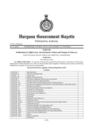 (225)
Published by Authority
© Govt. of Haryana
No. 27–2021] CHANDIGARH, TUESDAY, JULY 6, 2021 (ASADHA 15, 1943 SAKA) 
PART III
Notifications by High Court, Advertisement, Notices and Change of Name etc.
HARYANA REAL ESTATE APPELLATE TRIBUNAL, CHANDIGARH
Notification
The 30th June, 2021
No. HREAT-2021/3814.— In exercise of the powers conferred by Sub-section 2 of Section 53 Real Estate
(Regulations and Development) Act, 2016, the Haryana Real Estate Appellate Tribunal, hereby makes the following
Regulations to regulate its own practice and procedure.
Haryana Real Estate Appellate Tribunal Regulations, 2021
Contents
CHAPTER I PRELIMINARY
CHAPTER II AREA OF JURISDICTION
CAPTER III LANGUAGE
CHAPTER IV DRESS AND DISCIPLINE
CHAPTER V SITTINGS, WORKING HOURS AND CALENDAR
CHAPTER VI PRESENTATION OF PROCEEDINGS
CHAPTER VII EXAMINATION AND REGISTRATION OF PROCEEDINGS
CHAPTER VIII SERVICE OF SUMMONS/APPEARANCE OF RESPONDENTS AND OBJECTIONS
CHAPTER IX HEARING OF APPEAL
CHAPTER X DEATH AND INSOLVENCY OF PARTIES
CHAPTER XI JUDGMENT AND DECREE
CHAPTER XII SEAL OF THE AUTHORITY
CHAPTER XIII OFFICERS OF THE TRIBUNAL
CHAPTER XIV REGISTERS
CHAPTER XV RECORDS
CHAPTER XVI ORDER OF THE TRIBUNAL
CHAPTER XVII CERTIFIED COPY
CHAPTER XVIIII REMOVAL OF DIFFICULTIES AND ISSUANCE OF DIRECTIONS
CHAPTER XIX CONFIDENTIALITY
CHAPTER XX GENERAL POWERS TO AMEND/RECTIFY
CHAPTER XXI ISSUE OF ORDERS AND DIRECTIONS
CHAPTER XXII SAVING OF INHERENT POWERS OF THE TRIBUNAL
CHAPTER XXIII EXTENSION OR ABRIDGEMENT OF TIME PRESCRIBED
CHAPTER XXIV EFFECT OF NON COMPLIANCE
CHAPTER XXV COSTS
CHAPTER XXVI MISCELLANEOUS
APPENDIX
 