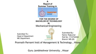 A
Report of
Summer Training in
Submitted To:-
Head of Department
ME Department.
Submitted By:-
Name: Rajkumar
Roll No: 1110754934
Branch: ME-(B)
FOR THE DEGREE OF
BACHELOR OF TECHNOLOGY
IN
Mechanical Engineering
Prannath Parnami Instt of Management & Technology , Hissar
Guru Jambheshwar University , Hissar
 
