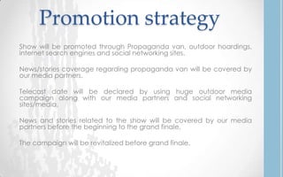 Promotion strategy
Show will be promoted through Propaganda van, outdoor hoardings,
internet search engines and social networking sites.
News/stories coverage regarding propaganda van will be covered by
our media partners.
Telecast date will be declared by using huge outdoor media
campaign along with our media partners and social networking
sites/media.
News and stories related to the show will be covered by our media
partners before the beginning to the grand finale.
The campaign will be revitalized before grand finale.
 