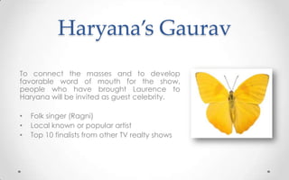 Haryana’s Gaurav
To connect the masses and to develop
favorable word of mouth for the show,
people who have brought Laurence to
Haryana will be invited as guest celebrity.
• Folk singer (Ragni)
• Local known or popular artist
• Top 10 finalists from other TV realty shows
 