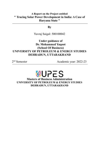 A Report on the Project entitled
" Tracing Solar Power Development in India: A Case of
Haryana State "
By
Yuvraj Saigal: 500100042
Under guidance of
Dr. Mohammed Yaqoot
(School Of Business)
UNIVERSITY OF PETROLEUM & ENERGY STUDIES
DEHRADUN, UTTARAKHAND
2nd
Semester Academic year: 2022-23
Masters of Business Administration
UNIVERSITY OF PETROLEUM & ENERGY STUDIES
DEHRADUN, UTTARAKHAND
 
