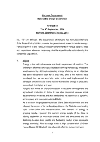 1
Haryana Government
Renewable Energy Department
Notification
The 4th
September, 2014
Haryana Solar Power Policy, 2014
No. 19/14/14-5Power.- The Government of Haryana has formulated Haryana
Solar Power Policy 2014 to promote the generation of power from solar energy.
For giving effect to this Policy, necessary amendments in various policies, rules
and regulations, wherever necessary, shall be expeditiously undertaken by the
concerned Department.
1. Vision
Energy is the national resource and basic requirement of mankind. The
challenges of climate change and global warming increasingly impact the
world community. Although achieving energy efficiency as an objective
has been deliberated upon for a long time, only a few nations have
translated this as an emphatic state policy and implemented the
paradigm shift necessary in the manner Renewable Energy is produced,
transmitted, distributed and sold.
Haryana has been an undisputed leader in industrial development and
agricultural production in India. It has also pioneered various social
developmental initiatives, that has established its position as a dynamic,
achievement and innovation oriented State.
As a result of the progressive policies of the State Government and the
inherent dynamism of its hardworking citizens, the State is experiencing
rapid urbanization and industrialization. The demand of energy is
growing rapidly. However, the current energy supply of the State is
heavily dependent on fossil fuels whose stocks are exhaustible and fast
depleting, besides their volatile and fluctuating market prices aggravate
energy insecurity. Also its usage leads to high concentration of Green
House Gases (GHG) which has a harmful effect on our environment.
 