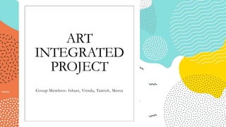 ART
INTEGRATED
PROJECT
Group Members: Ishani, Vrinda, Tamish, Meera
 