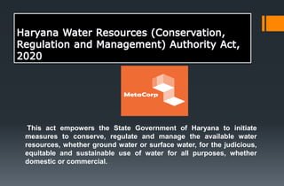 This act empowers the State Government of Haryana to initiate
measures to conserve, regulate and manage the available water
resources, whether ground water or surface water, for the judicious,
equitable and sustainable use of water for all purposes, whether
domestic or commercial.
 